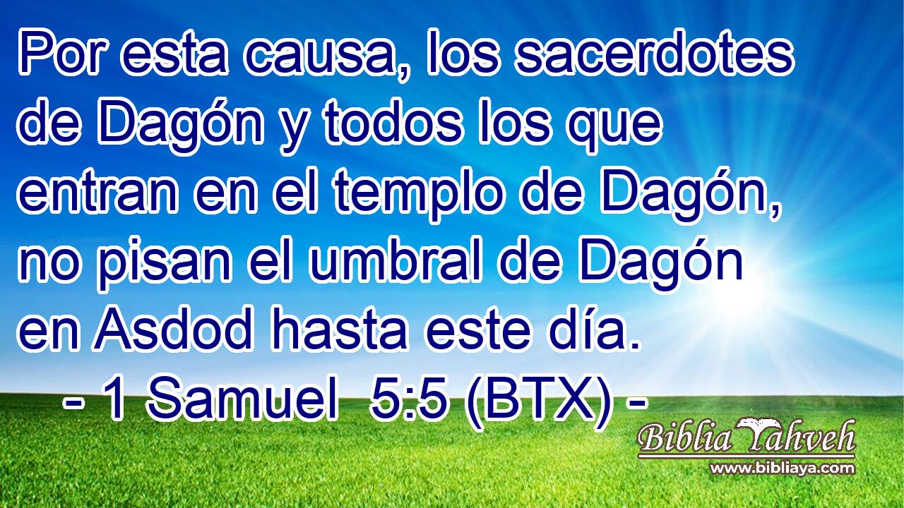 Por esta causa, los sacerdotes de Dagón y todos los que entran en el templo de Dagón, no pisan el umbral de Dagón en Asdod hasta este día.