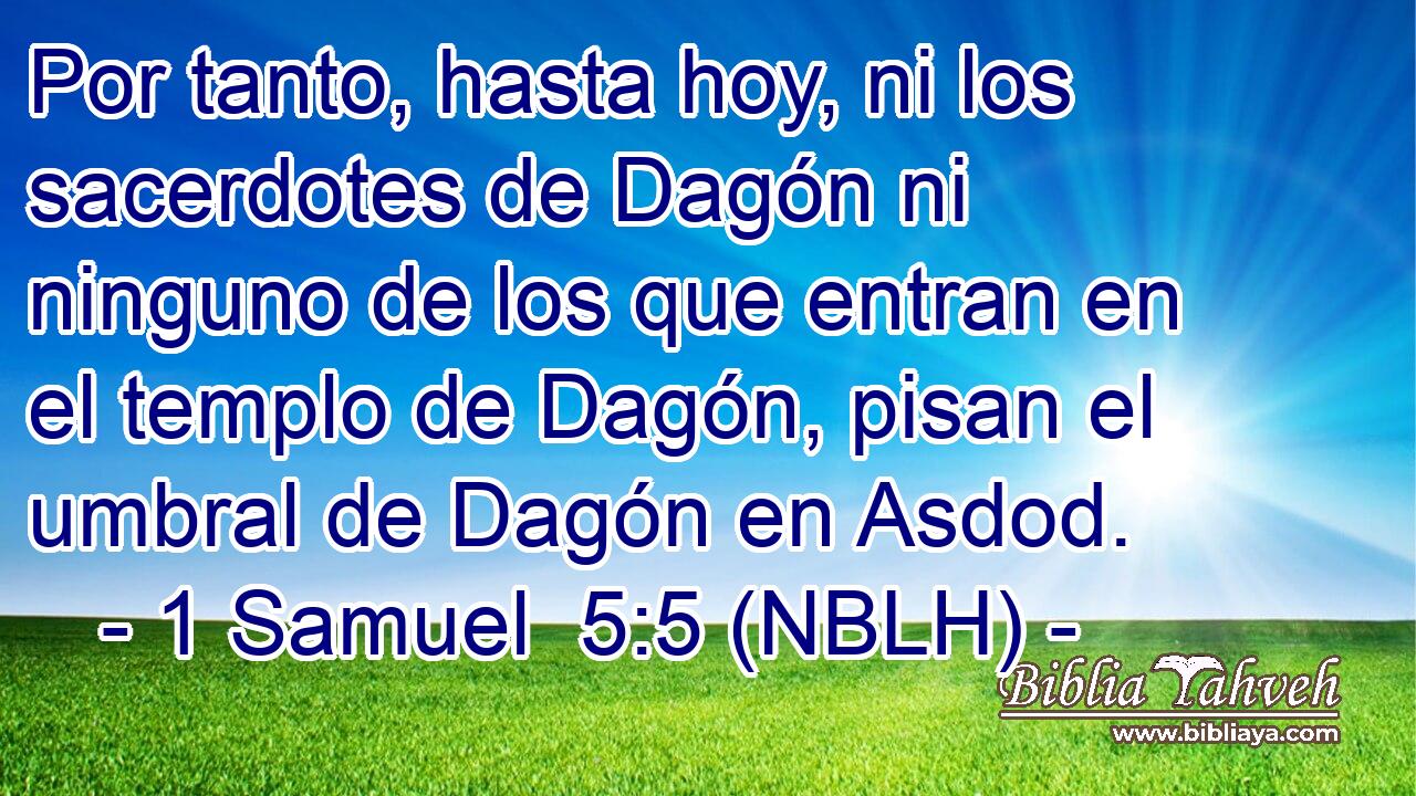  Por tanto, hasta hoy, ni los sacerdotes de Dagón ni ninguno de los que entran en el templo de Dagón, pisan el umbral de Dagón en Asdod. 