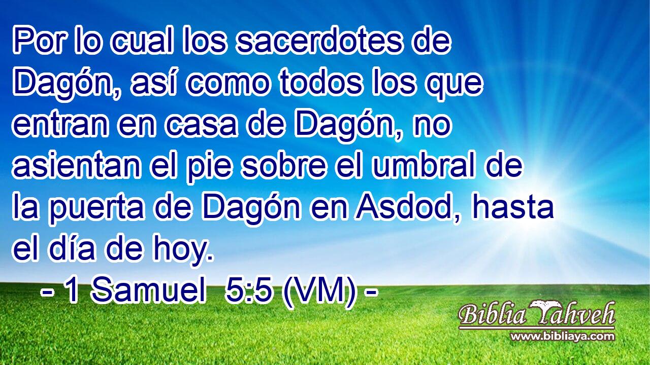  Por lo cual los sacerdotes de Dagón, así como todos los que entran en casa de Dagón, no asientan el pie sobre el umbral de la puerta de Dagón en Asdod, hasta el día de hoy. 