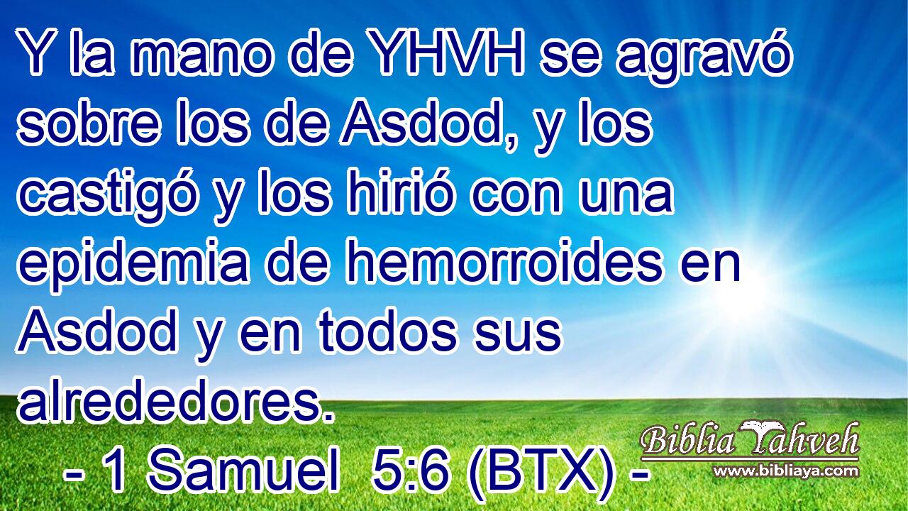 Y la mano de YHVH se agravó sobre los de Asdod, y los castigó y los hirió con una epidemia de hemorroides en Asdod y en todos sus alrededores.
