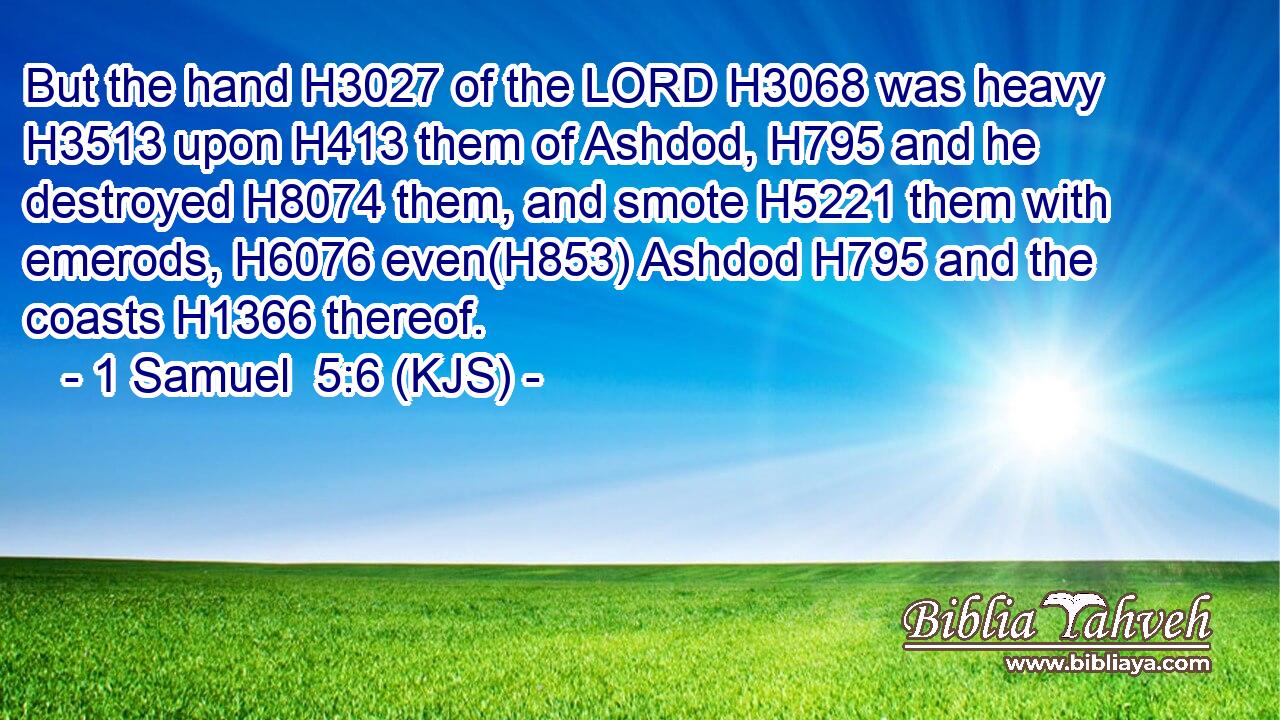 But the hand H3027 of the LORD H3068 was heavy H3513 upon H413 them of Ashdod, H795 and he destroyed H8074 them, and smote H5221 them with emerods, H6076 even(H853) Ashdod H795 and the coasts H1366 thereof.