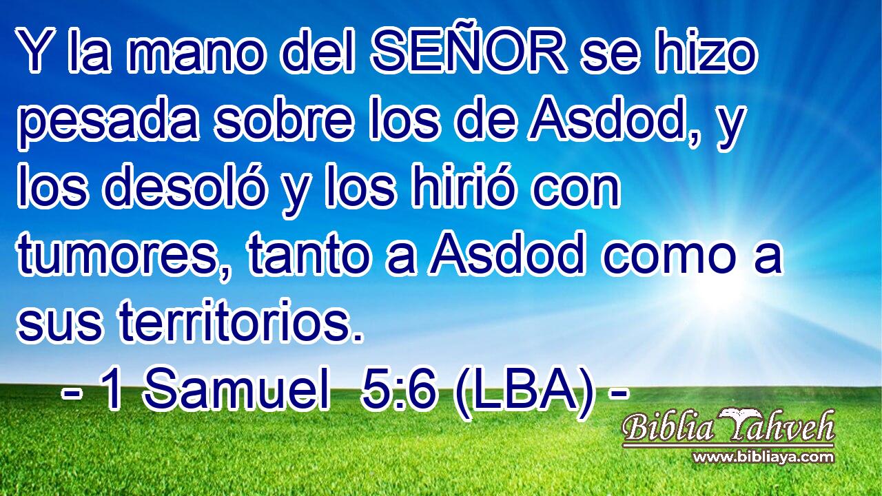 Y la mano del SEÑOR se hizo pesada sobre los de Asdod, y los desoló y los hirió con tumores, tanto a Asdod como a sus territorios.