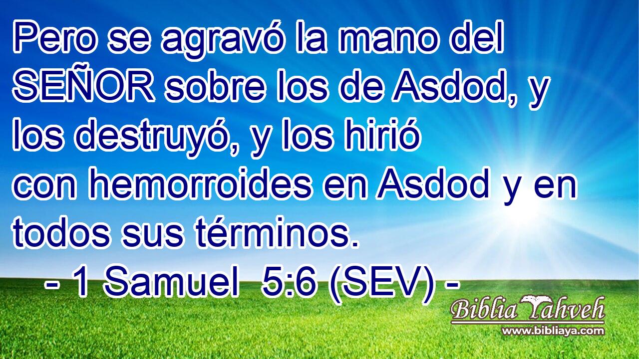 Pero se agravó la mano del SEÑOR sobre los de Asdod, y los destruyó, y los hirió con hemorroides en Asdod y en todos sus términos.