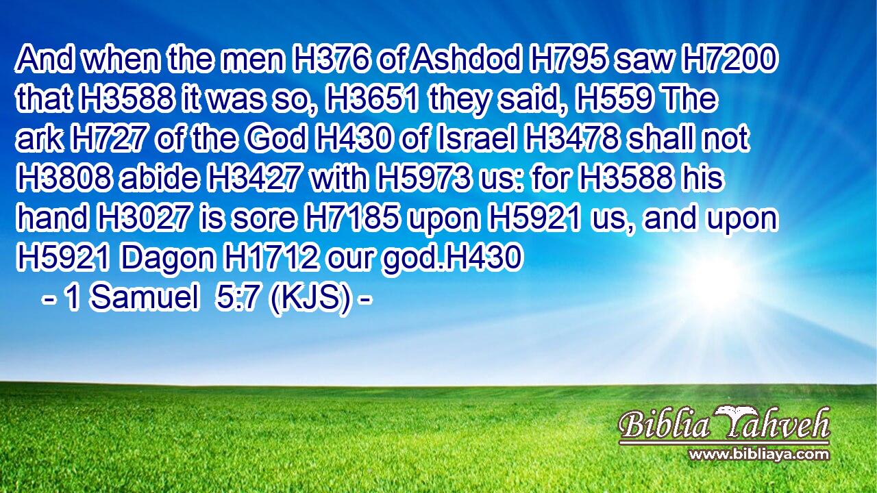And when the men H376 of Ashdod H795 saw H7200 that H3588 it was so, H3651 they said, H559 The ark H727 of the God H430 of Israel H3478 shall not H3808 abide H3427 with H5973 us: for H3588 his hand H3027 is sore H7185 upon H5921 us, and upon H5921 Dagon H1712 our god.H430