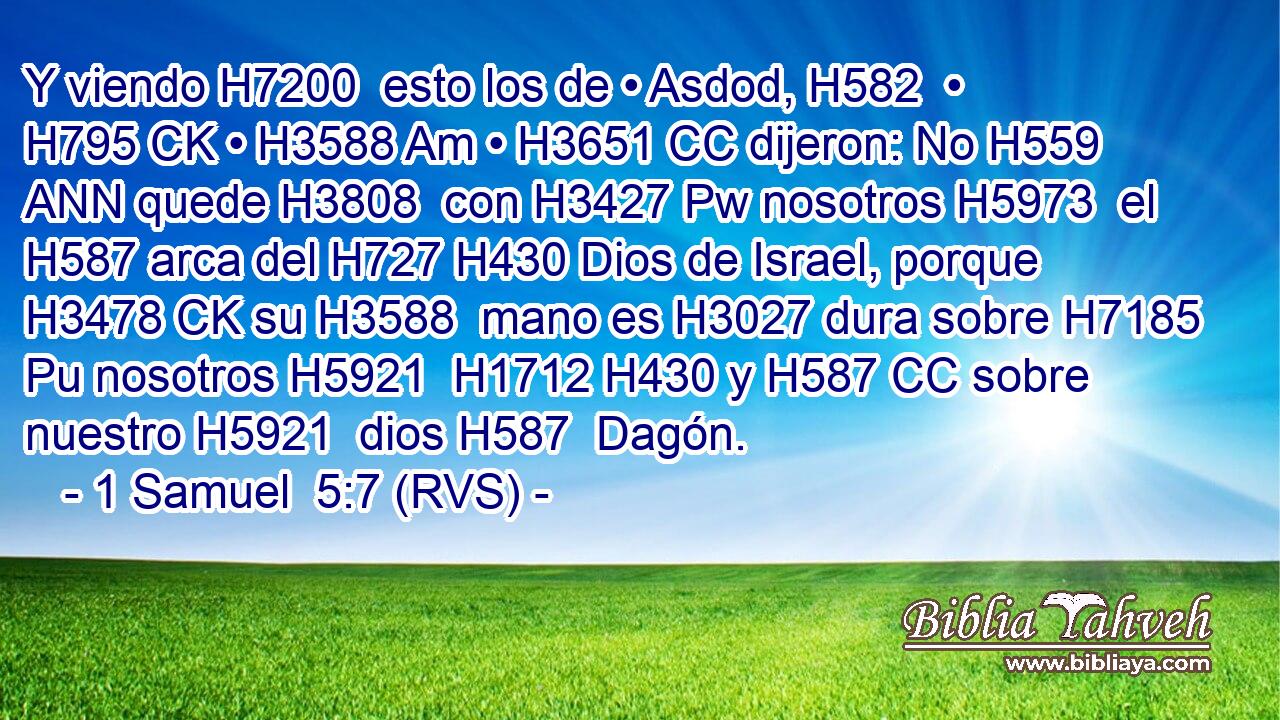 Y viendo H7200  esto los de • Asdod, H582  • H795 CK • H3588 Am • H3651 CC dijeron: No H559 ANN quede H3808  con H3427 Pw nosotros H5973  el H587 arca del H727 H430 Dios de Israel, porque H3478 CK su H3588  mano es H3027 dura sobre H7185 Pu nosotros H5921  H1712 H430 y H587 CC sobre nuestro H5921  dios H587  Dagón. 