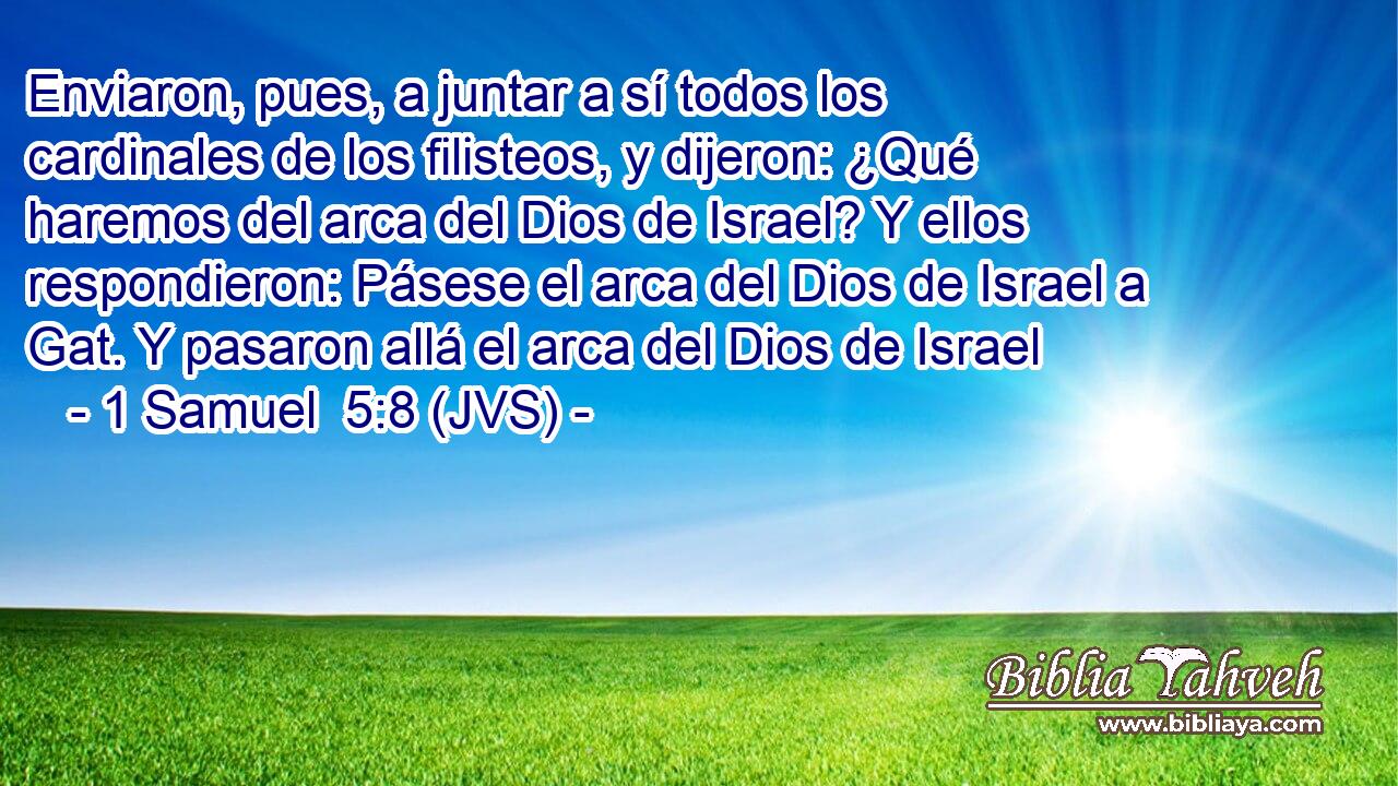 Enviaron, pues, a juntar a sí todos los cardinales de los filisteos, y dijeron: ¿Qué haremos del arca del Dios de Israel? Y ellos respondieron: Pásese el arca del Dios de Israel a Gat. Y pasaron allá el arca del Dios de Israel