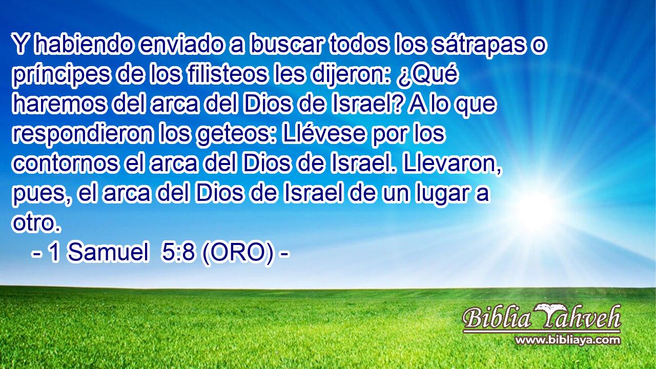  Y habiendo enviado a buscar todos los sátrapas o príncipes de los filisteos les dijeron: ¿Qué haremos del arca del Dios de Israel? A lo que respondieron los geteos: Llévese por los contornos el arca del Dios de Israel. Llevaron, pues, el arca del Dios de Israel de un lugar a otro. 