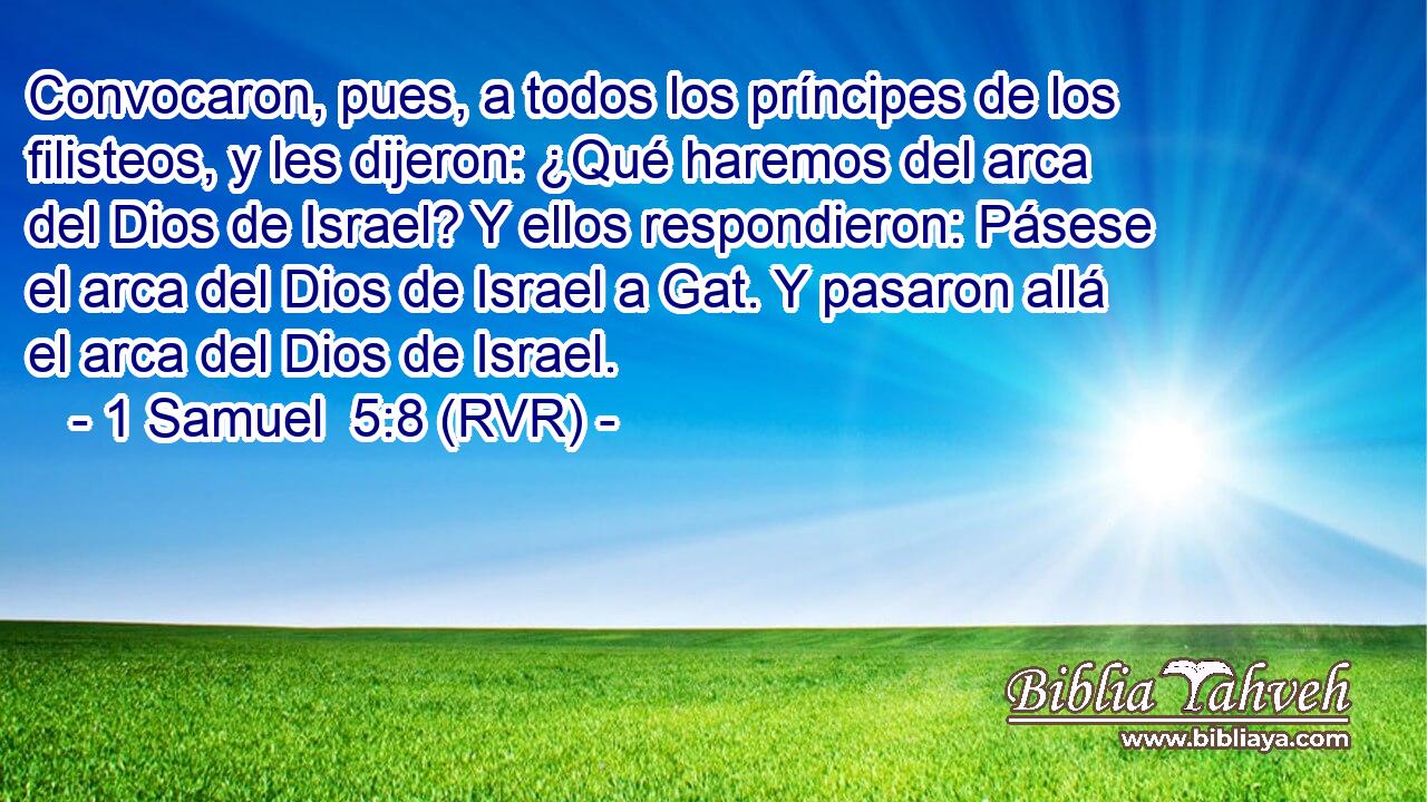 Convocaron, pues, a todos los príncipes de los filisteos, y les dijeron: ¿Qué haremos del arca del Dios de Israel? Y ellos respondieron: Pásese el arca del Dios de Israel a Gat. Y pasaron allá el arca del Dios de Israel.
