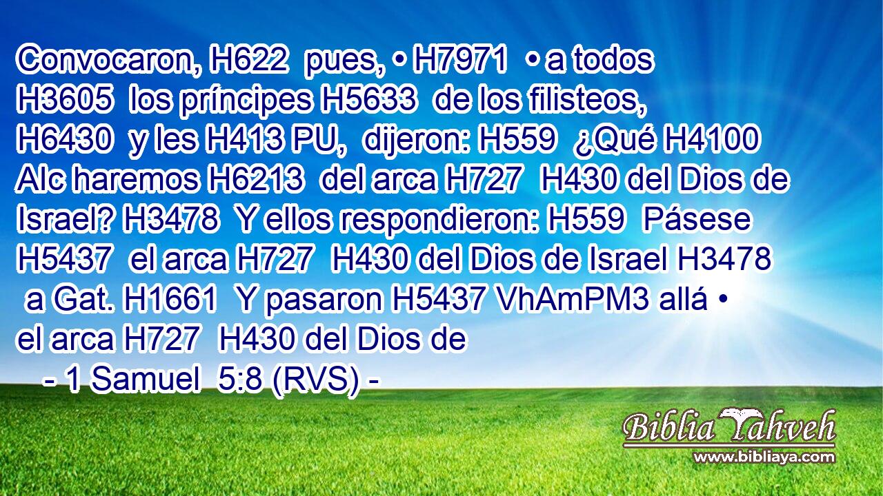 Convocaron, H622  pues, • H7971  • a todos H3605  los príncipes H5633  de los filisteos, H6430  y les H413 PU,  dijeron: H559  ¿Qué H4100 AIc haremos H6213  del arca H727  H430 del Dios de Israel? H3478  Y ellos respondieron: H559  Pásese H5437  el arca H727  H430 del Dios de Israel H3478  a Gat. H1661  Y pasaron H5437 VhAmPM3 allá • el arca H727  H430 del Dios de 
