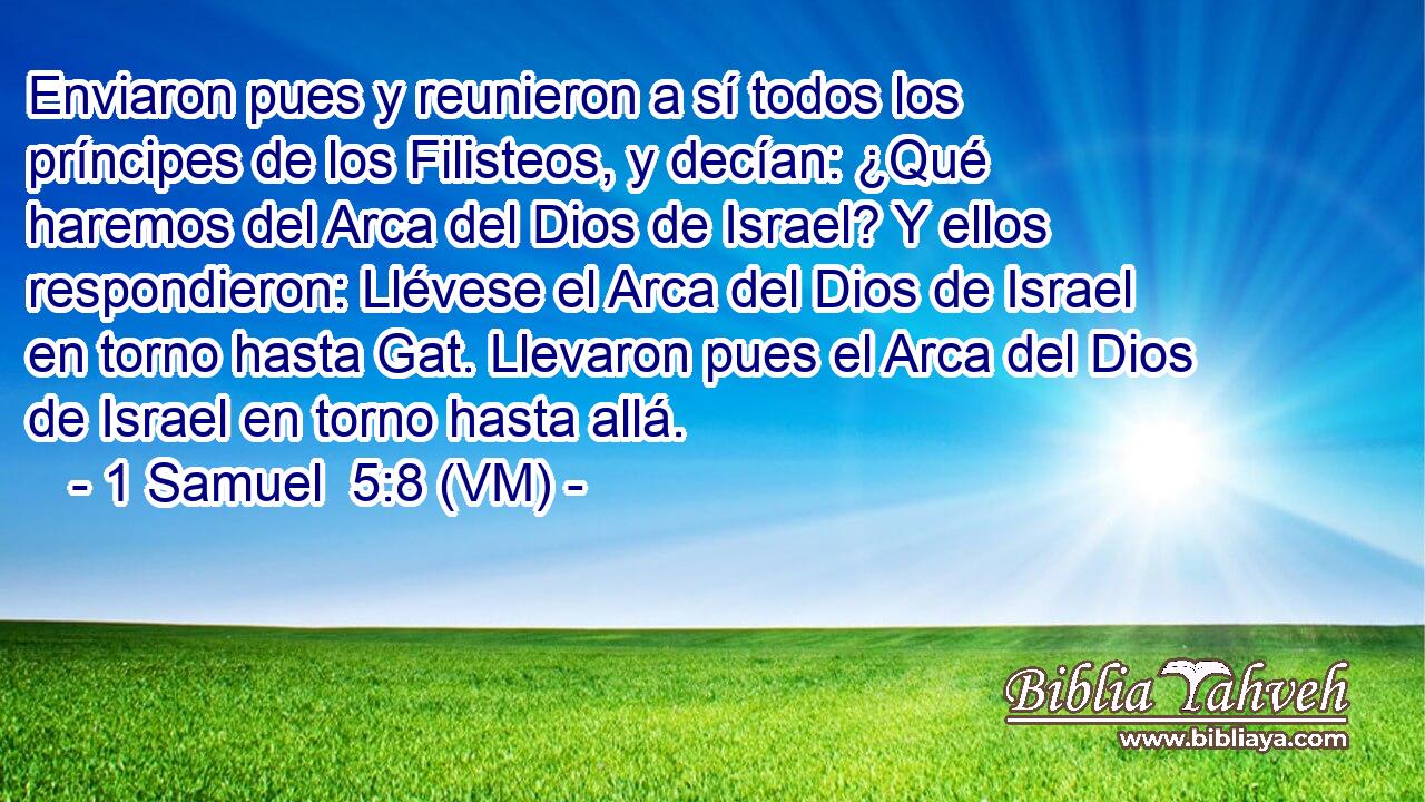  Enviaron pues y reunieron a sí todos los príncipes de los Filisteos, y decían: ¿Qué haremos del Arca del Dios de Israel? Y ellos respondieron: Llévese el Arca del Dios de Israel en torno hasta Gat. Llevaron pues el Arca del Dios de Israel en torno hasta allá. 