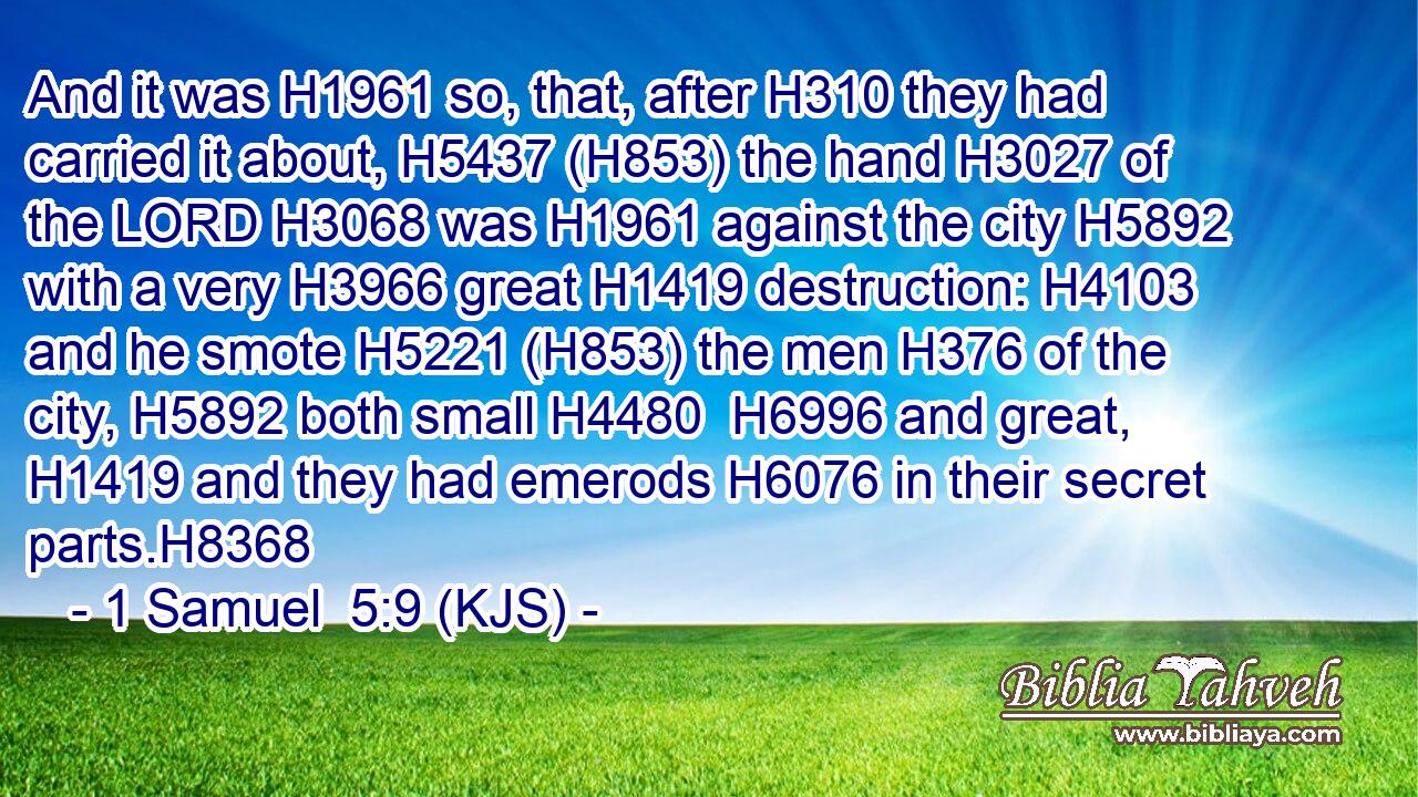 And it was H1961 so, that, after H310 they had carried it about, H5437 (H853) the hand H3027 of the LORD H3068 was H1961 against the city H5892 with a very H3966 great H1419 destruction: H4103 and he smote H5221 (H853) the men H376 of the city, H5892 both small H4480  H6996 and great, H1419 and they had emerods H6076 in their secret parts.H8368