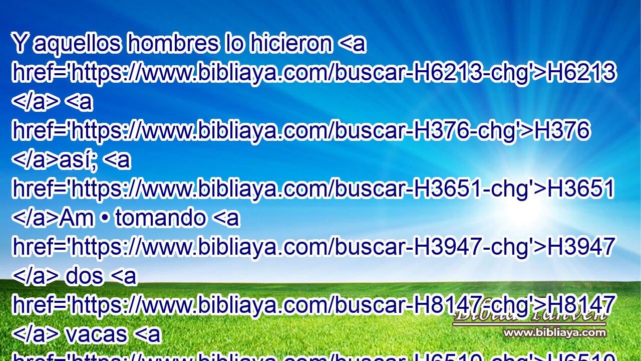 Y aquellos hombres lo hicieron H6213  H376 así; H3651 Am • tomando H3947  dos H8147  vacas H6510  H5763 que criaban, • las uncieron H631  al carro, H5699 h y encerraron en • casa H1004  • sus becerros. H1121  H3607 