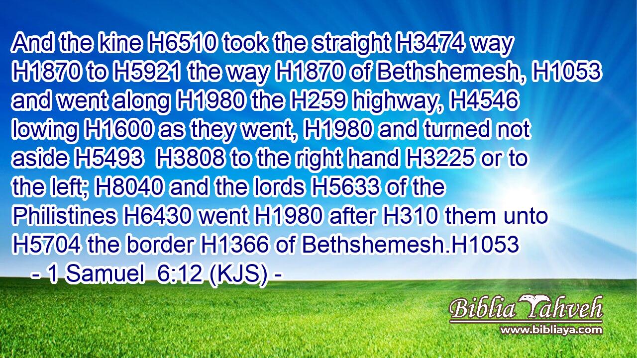 And the kine H6510 took the straight H3474 way H1870 to H5921 the way H1870 of Bethshemesh, H1053 and went along H1980 the H259 highway, H4546 lowing H1600 as they went, H1980 and turned not aside H5493  H3808 to the right hand H3225 or to the left; H8040 and the lords H5633 of the Philistines H6430 went H1980 after H310 them unto H5704 the border H1366 of Bethshemesh.H1053