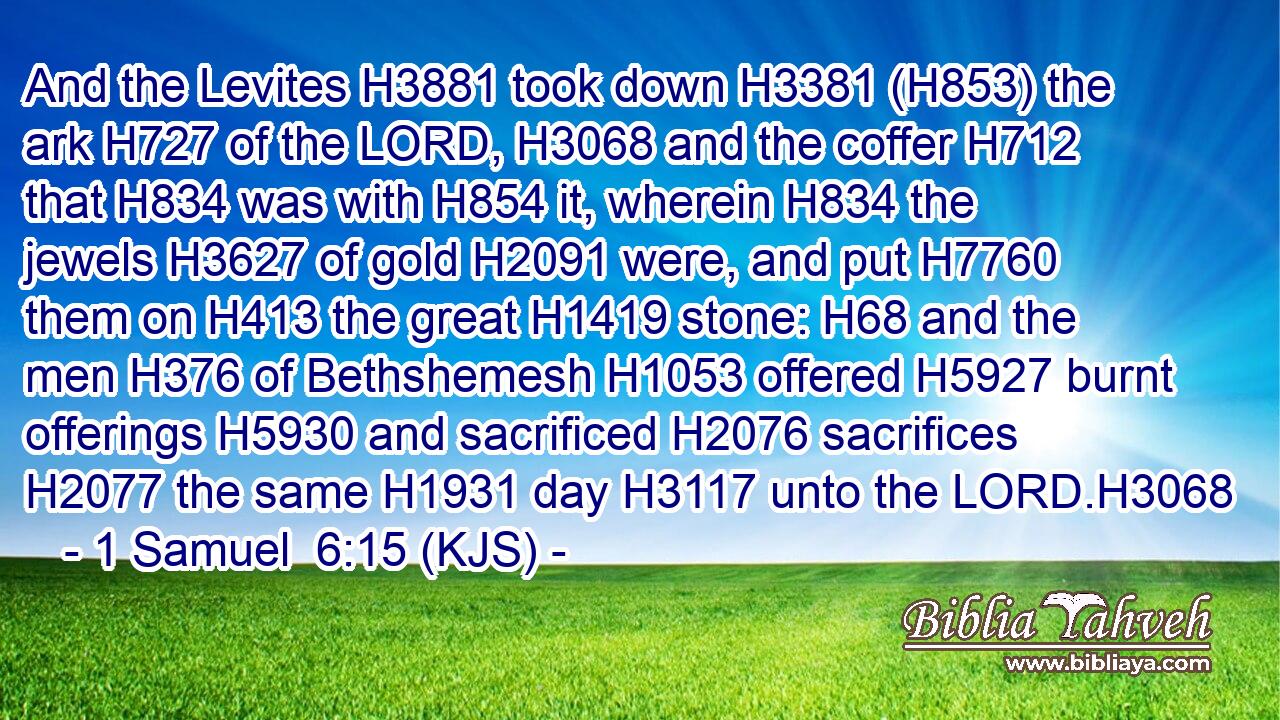 And the Levites H3881 took down H3381 (H853) the ark H727 of the LORD, H3068 and the coffer H712 that H834 was with H854 it, wherein H834 the jewels H3627 of gold H2091 were, and put H7760 them on H413 the great H1419 stone: H68 and the men H376 of Bethshemesh H1053 offered H5927 burnt offerings H5930 and sacrificed H2076 sacrifices H2077 the same H1931 day H3117 unto the LORD.H3068