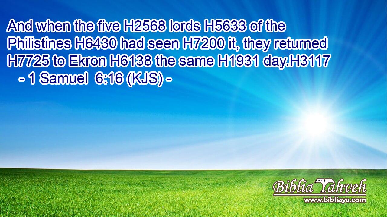 And when the five H2568 lords H5633 of the Philistines H6430 had seen H7200 it, they returned H7725 to Ekron H6138 the same H1931 day.H3117