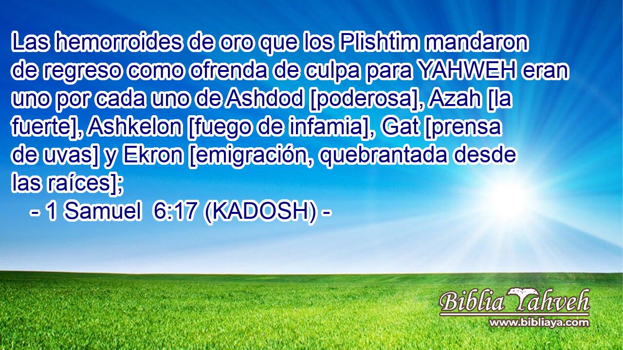  Las hemorroides de oro que los Plishtim mandaron de regreso como ofrenda de culpa para YAHWEH eran uno por cada uno de Ashdod [poderosa], Azah [la fuerte], Ashkelon [fuego de infamia], Gat [prensa de uvas] y Ekron [emigración, quebrantada desde las raíces]; 