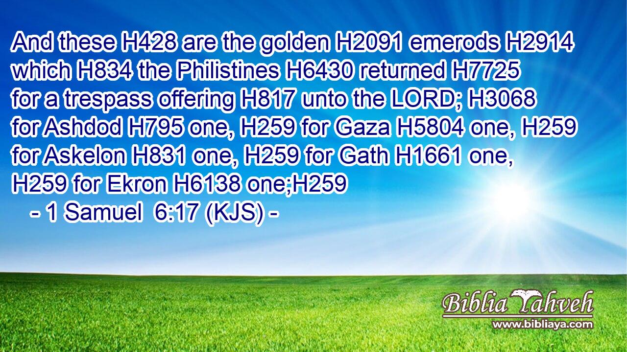 And these H428 are the golden H2091 emerods H2914 which H834 the Philistines H6430 returned H7725 for a trespass offering H817 unto the LORD; H3068 for Ashdod H795 one, H259 for Gaza H5804 one, H259 for Askelon H831 one, H259 for Gath H1661 one, H259 for Ekron H6138 one;H259