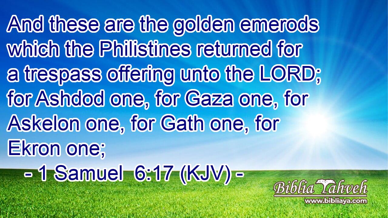 And these are the golden emerods which the Philistines returned for a trespass offering unto the LORD; for Ashdod one, for Gaza one, for Askelon one, for Gath one, for Ekron one;