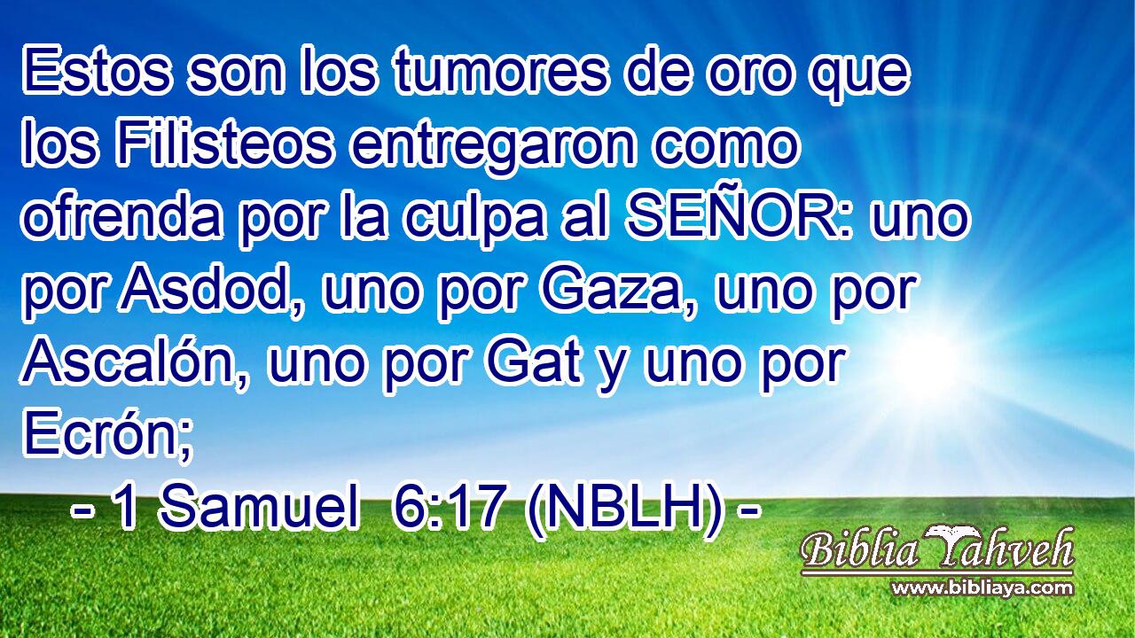  Estos son los tumores de oro que los Filisteos entregaron como ofrenda por la culpa al SEÑOR: uno por Asdod, uno por Gaza, uno por Ascalón, uno por Gat y uno por Ecrón; 