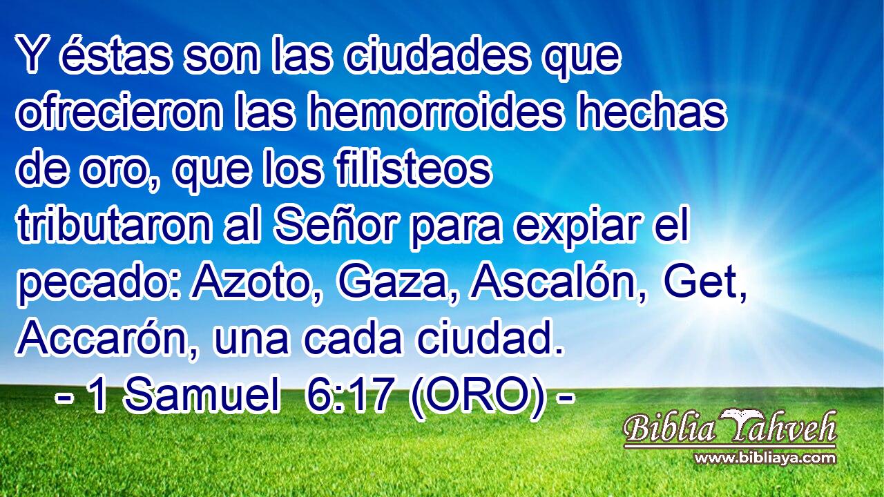  Y éstas son las ciudades que ofrecieron las hemorroides hechas de oro, que los filisteos tributaron al Señor para expiar el pecado: Azoto, Gaza, Ascalón, Get, Accarón, una cada ciudad. 