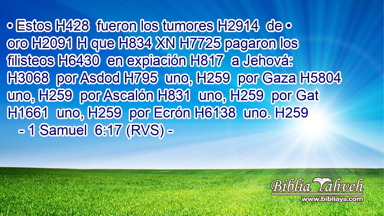 • Estos H428  fueron los tumores H2914  de • oro H2091 H que H834 XN H7725 pagaron los filisteos H6430  en expiación H817  a Jehová: H3068  por Asdod H795  uno, H259  por Gaza H5804  uno, H259  por Ascalón H831  uno, H259  por Gat H1661  uno, H259  por Ecrón H6138  uno. H259  