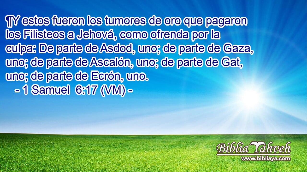  ¶Y estos fueron los tumores de oro que pagaron los Filisteos a Jehová, como ofrenda por la culpa: De parte de Asdod, uno; de parte de Gaza, uno; de parte de Ascalón, uno; de parte de Gat, uno; de parte de Ecrón, uno. 