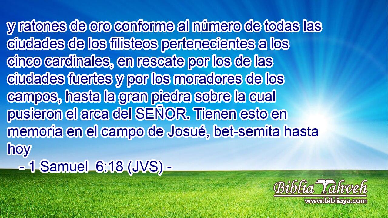 y ratones de oro conforme al número de todas las ciudades de los filisteos pertenecientes a los cinco cardinales, en rescate por los de las ciudades fuertes y por los moradores de los campos, hasta la gran piedra sobre la cual pusieron el arca del SEÑOR. Tienen esto en memoria en el campo de Josué, bet-semita hasta hoy