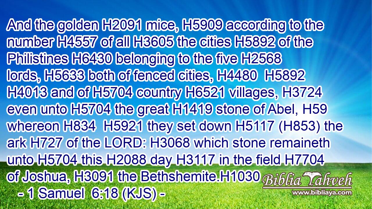 And the golden H2091 mice, H5909 according to the number H4557 of all H3605 the cities H5892 of the Philistines H6430 belonging to the five H2568 lords, H5633 both of fenced cities, H4480  H5892  H4013 and of H5704 country H6521 villages, H3724 even unto H5704 the great H1419 stone of Abel, H59 whereon H834  H5921 they set down H5117 (H853) the ark H727 of the LORD: H3068 which stone remaineth unto H5704 this H2088 day H3117 in the field H7704 of Joshua, H3091 the Bethshemite.H1030