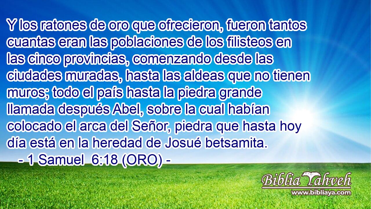  Y los ratones de oro que ofrecieron, fueron tantos cuantas eran las poblaciones de los filisteos en las cinco provincias, comenzando desde las ciudades muradas, hasta las aldeas que no tienen muros; todo el país hasta la piedra grande llamada después Abel, sobre la cual habían colocado el arca del Señor, piedra que hasta hoy día está en la heredad de Josué betsamita. 