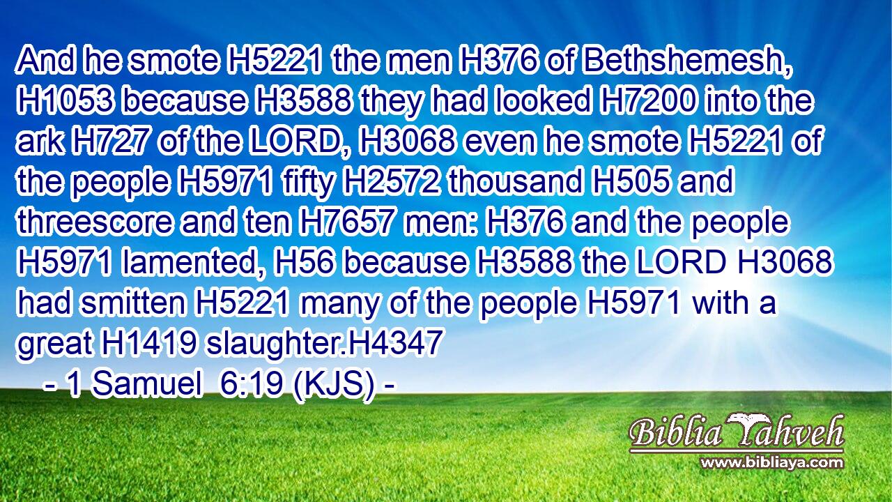 And he smote H5221 the men H376 of Bethshemesh, H1053 because H3588 they had looked H7200 into the ark H727 of the LORD, H3068 even he smote H5221 of the people H5971 fifty H2572 thousand H505 and threescore and ten H7657 men: H376 and the people H5971 lamented, H56 because H3588 the LORD H3068 had smitten H5221 many of the people H5971 with a great H1419 slaughter.H4347