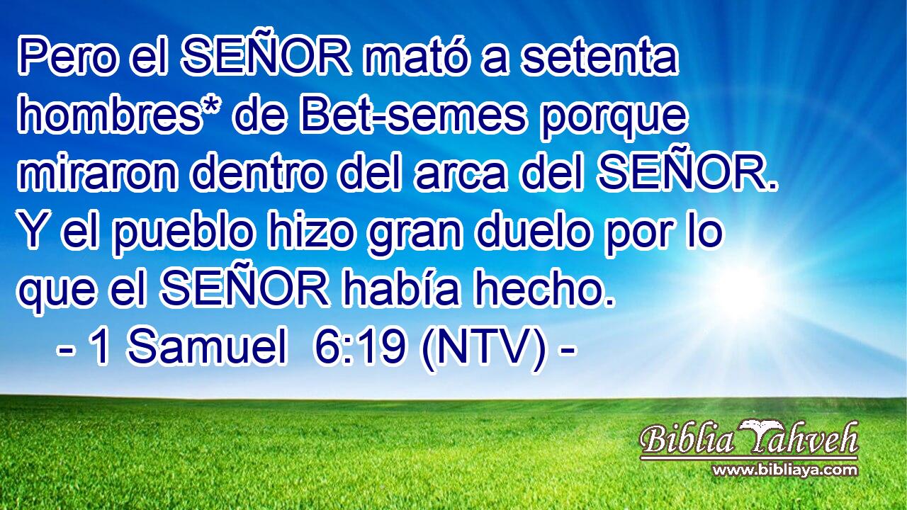 Pero el SEÑOR mató a setenta hombres* de Bet-semes porque miraron dentro del arca del SEÑOR. Y el pueblo hizo gran duelo por lo que el SEÑOR había hecho.