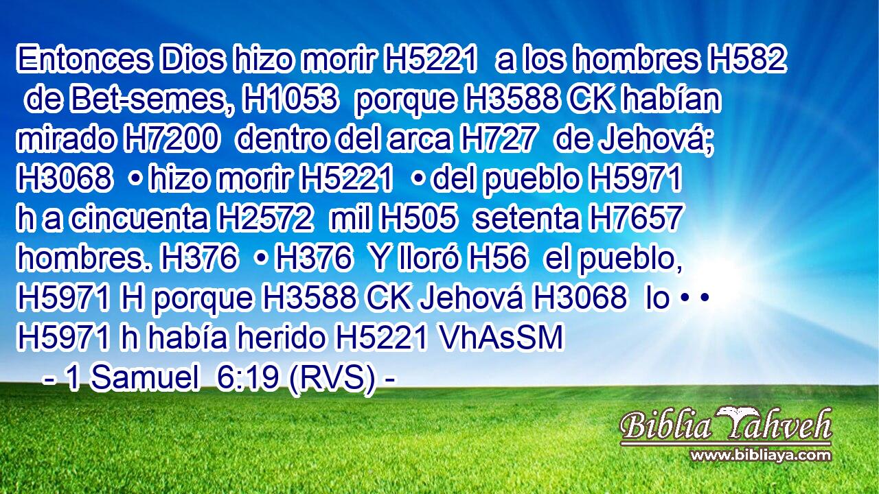 Entonces Dios hizo morir H5221  a los hombres H582  de Bet-semes, H1053  porque H3588 CK habían mirado H7200  dentro del arca H727  de Jehová; H3068  • hizo morir H5221  • del pueblo H5971 h a cincuenta H2572  mil H505  setenta H7657  hombres. H376  • H376  Y lloró H56  el pueblo, H5971 H porque H3588 CK Jehová H3068  lo • • H5971 h había herido H5221 VhAsSM