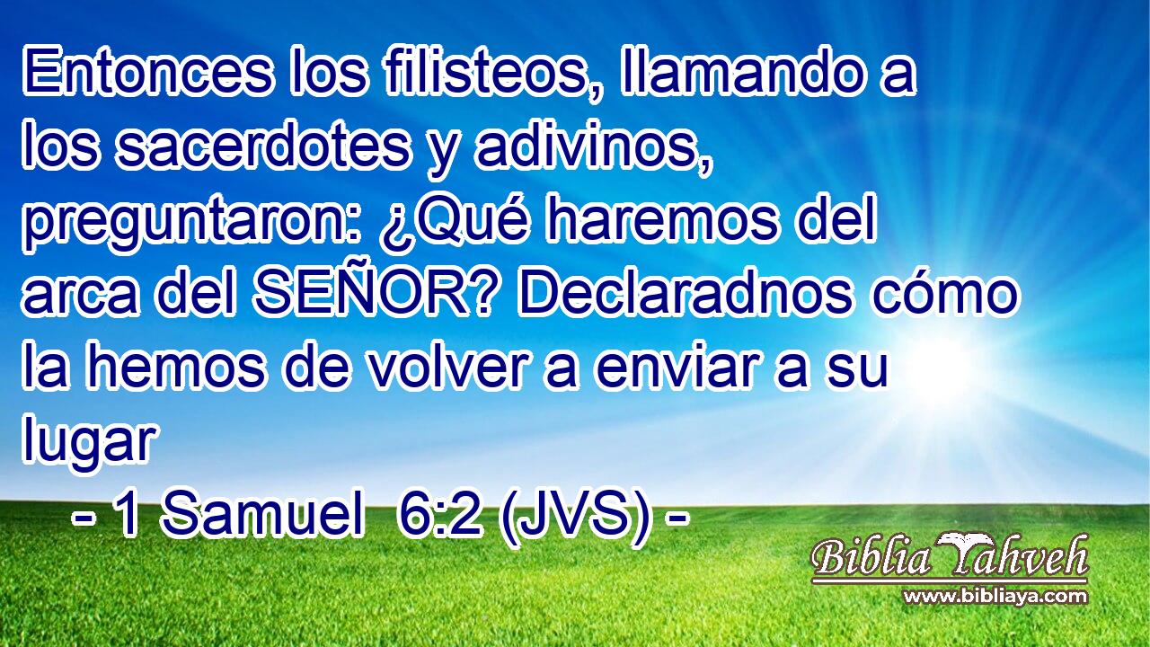 Entonces los filisteos, llamando a los sacerdotes y adivinos, preguntaron: ¿Qué haremos del arca del SEÑOR? Declaradnos cómo la hemos de volver a enviar a su lugar