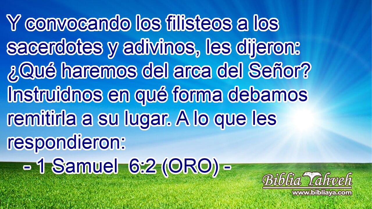 Y convocando los filisteos a los sacerdotes y adivinos, les dijeron: ¿Qué haremos del arca del Señor? Instruidnos en qué forma debamos remitirla a su lugar. A lo que les respondieron: 
