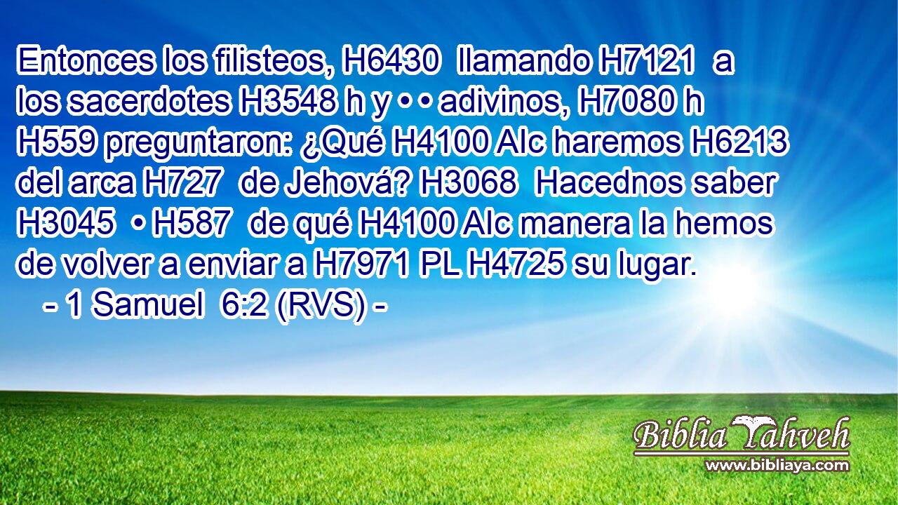 Entonces los filisteos, H6430  llamando H7121  a los sacerdotes H3548 h y • • adivinos, H7080 h H559 preguntaron: ¿Qué H4100 AIc haremos H6213  del arca H727  de Jehová? H3068  Hacednos saber H3045  • H587  de qué H4100 AIc manera la hemos de volver a enviar a H7971 PL H4725 su lugar. 