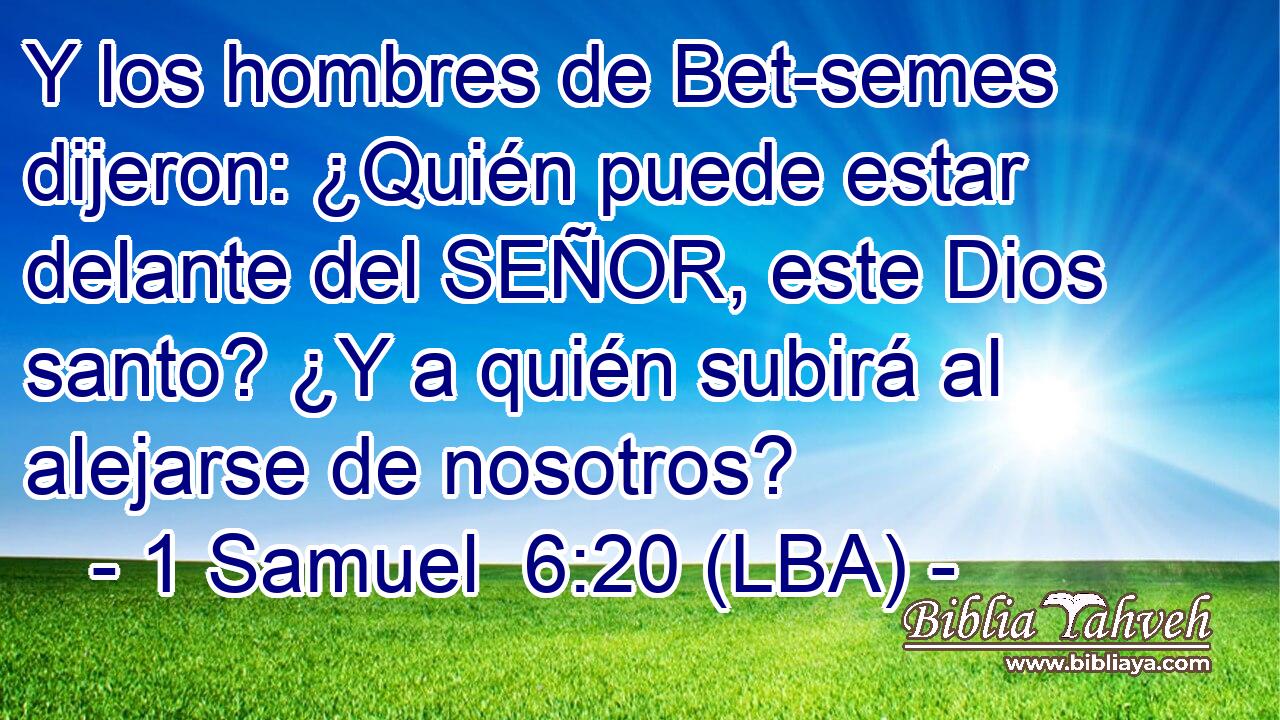 Y los hombres de Bet-semes dijeron: ¿Quién puede estar delante del SEÑOR, este Dios santo? ¿Y a quién subirá al alejarse de nosotros?