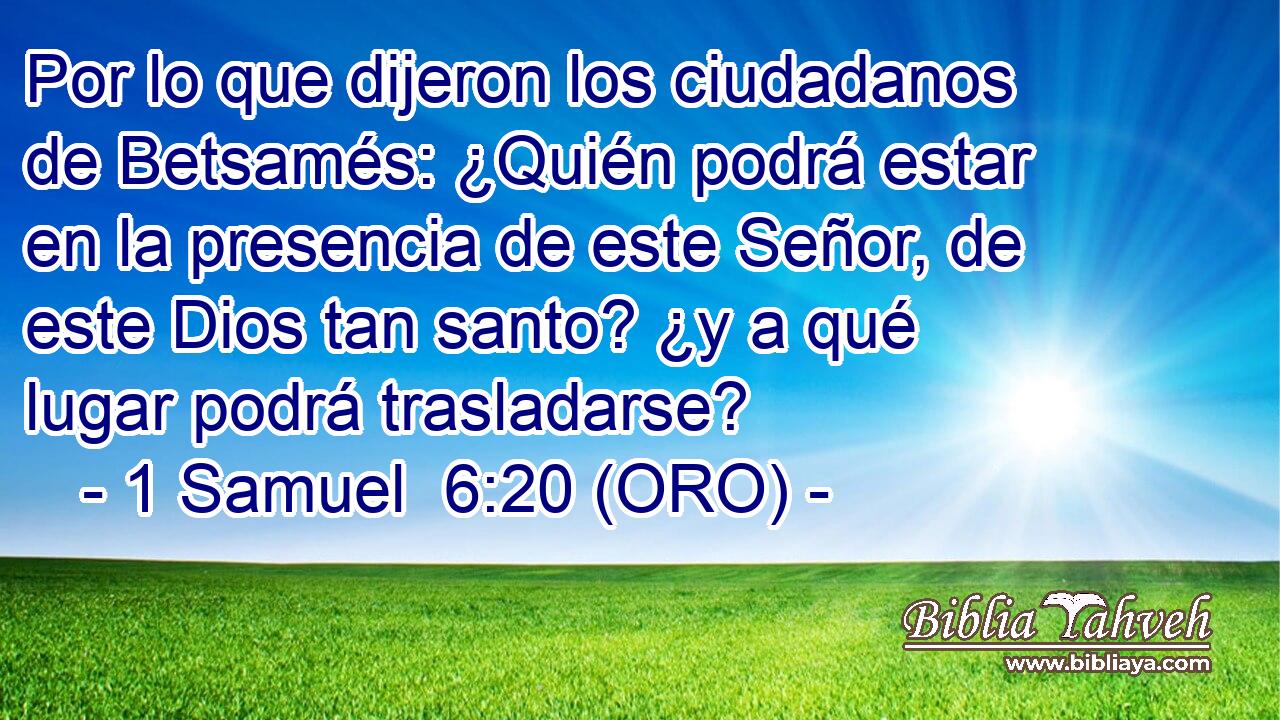  Por lo que dijeron los ciudadanos de Betsamés: ¿Quién podrá estar en la presencia de este Señor, de este Dios tan santo? ¿y a qué lugar podrá trasladarse? 