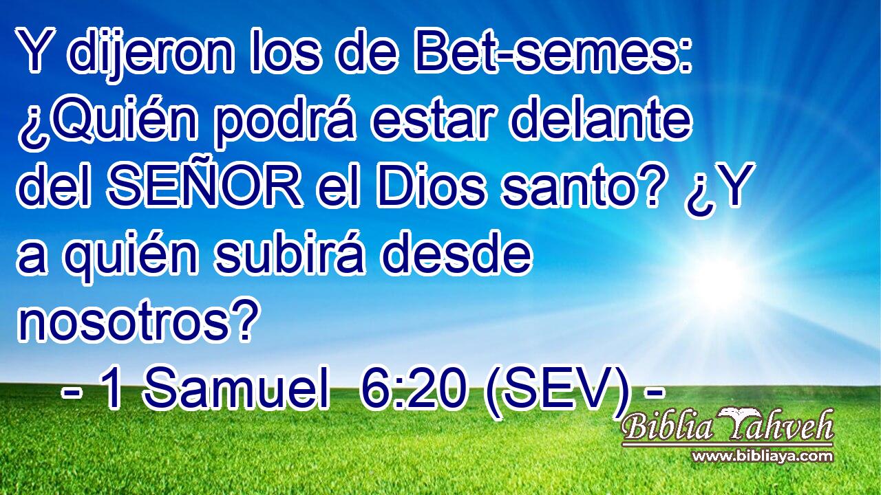 Y dijeron los de Bet-semes: ¿Quién podrá estar delante del SEÑOR el Dios santo? ¿Y a quién subirá desde nosotros?