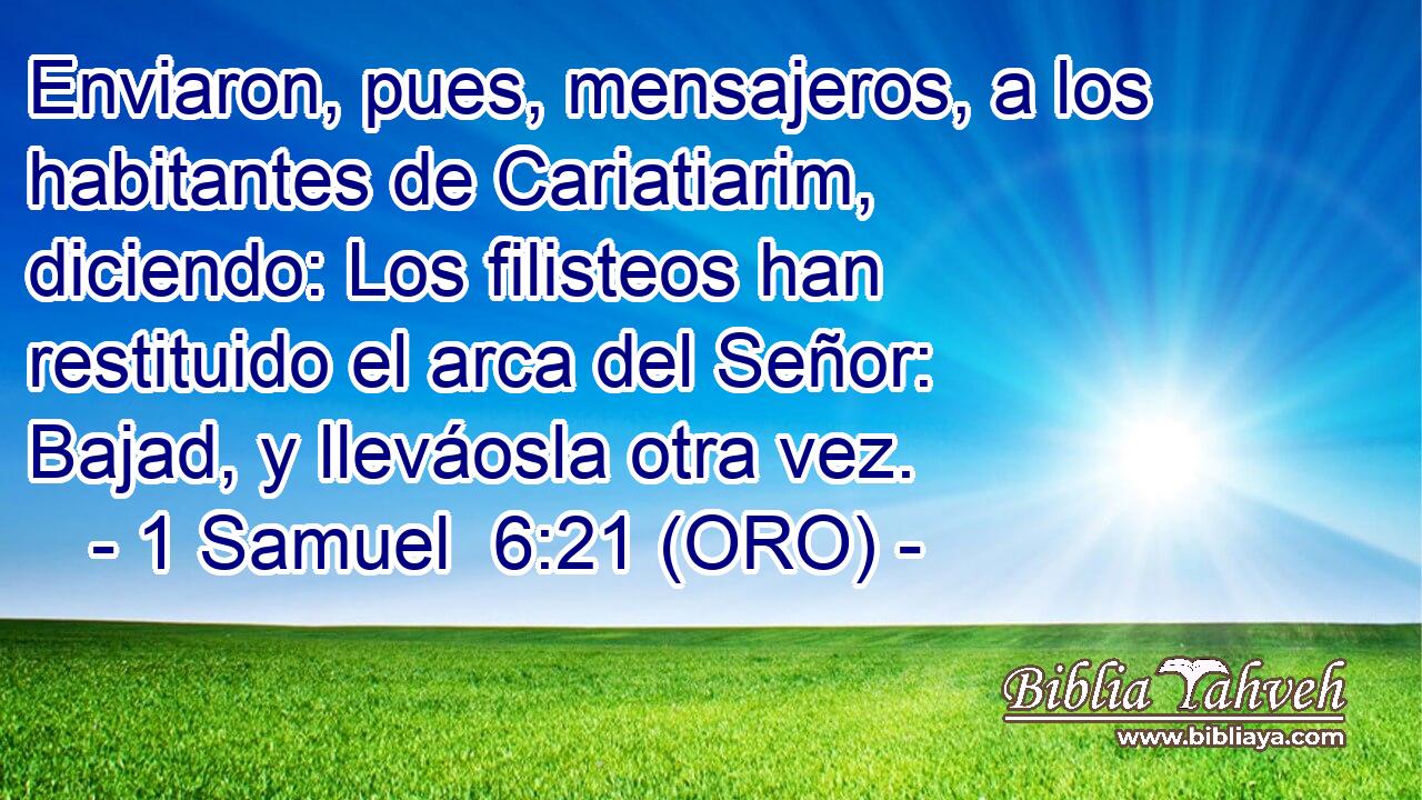 Enviaron, pues, mensajeros, a los habitantes de Cariatiarim, diciendo: Los filisteos han restituido el arca del Señor: Bajad, y lleváosla otra vez. 