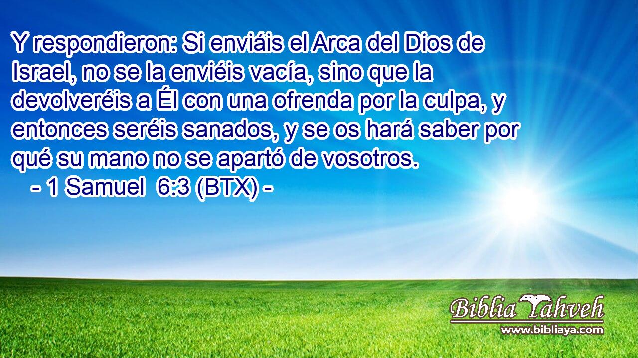 Y respondieron: Si enviáis el Arca del Dios de Israel, no se la enviéis vacía, sino que la devolveréis a Él con una ofrenda por la culpa, y entonces seréis sanados, y se os hará saber por qué su mano no se apartó de vosotros.