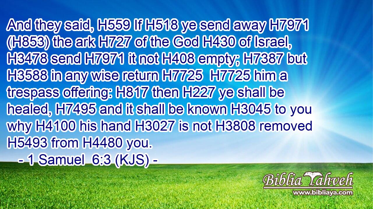 And they said, H559 If H518 ye send away H7971 (H853) the ark H727 of the God H430 of Israel, H3478 send H7971 it not H408 empty; H7387 but H3588 in any wise return H7725  H7725 him a trespass offering: H817 then H227 ye shall be healed, H7495 and it shall be known H3045 to you why H4100 his hand H3027 is not H3808 removed H5493 from H4480 you.