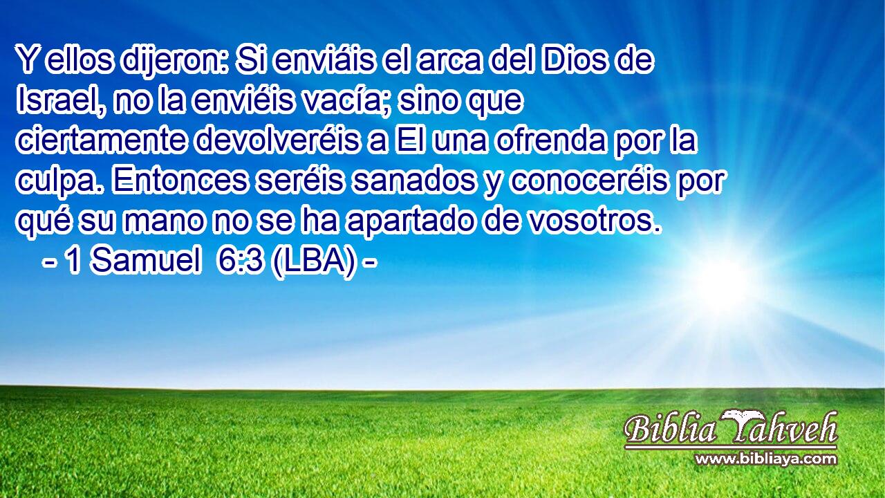 Y ellos dijeron: Si enviáis el arca del Dios de Israel, no la enviéis vacía; sino que ciertamente devolveréis a El una ofrenda por la culpa. Entonces seréis sanados y conoceréis por qué su mano no se ha apartado de vosotros.