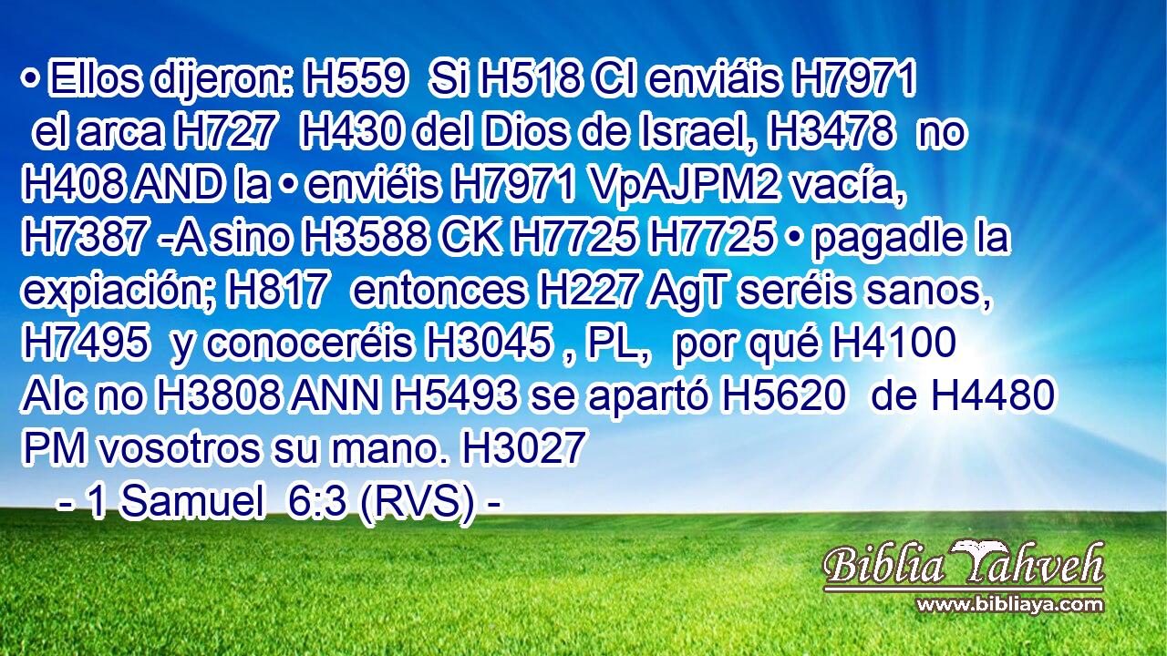 • Ellos dijeron: H559  Si H518 CI enviáis H7971  el arca H727  H430 del Dios de Israel, H3478  no H408 AND la • enviéis H7971 VpAJPM2 vacía, H7387 -A sino H3588 CK H7725 H7725 • pagadle la expiación; H817  entonces H227 AgT seréis sanos, H7495  y conoceréis H3045 , PL,  por qué H4100 AIc no H3808 ANN H5493 se apartó H5620  de H4480 PM vosotros su mano. H3027  