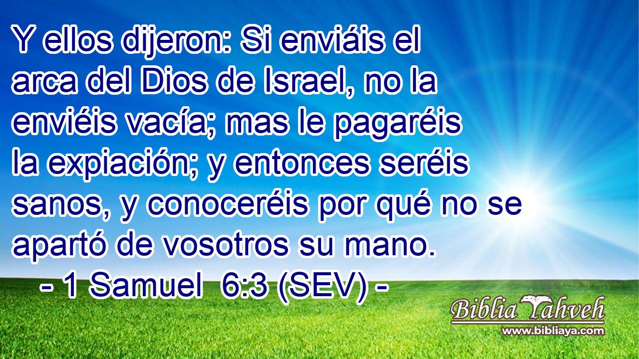 Y ellos dijeron: Si enviáis el arca del Dios de Israel, no la enviéis vacía; mas le pagaréis la expiación; y entonces seréis sanos, y conoceréis por qué no se apartó de vosotros su mano.