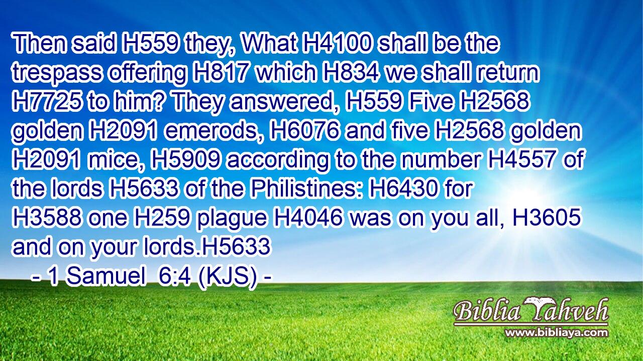 Then said H559 they, What H4100 shall be the trespass offering H817 which H834 we shall return H7725 to him? They answered, H559 Five H2568 golden H2091 emerods, H6076 and five H2568 golden H2091 mice, H5909 according to the number H4557 of the lords H5633 of the Philistines: H6430 for H3588 one H259 plague H4046 was on you all, H3605 and on your lords.H5633