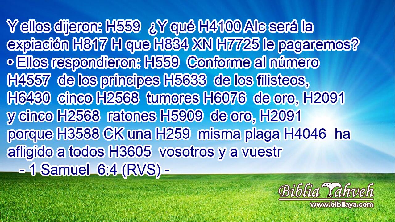 Y ellos dijeron: H559  ¿Y qué H4100 AIc será la expiación H817 H que H834 XN H7725 le pagaremos? • Ellos respondieron: H559  Conforme al número H4557  de los príncipes H5633  de los filisteos, H6430  cinco H2568  tumores H6076  de oro, H2091  y cinco H2568  ratones H5909  de oro, H2091  porque H3588 CK una H259  misma plaga H4046  ha afligido a todos H3605  vosotros y a vuestr