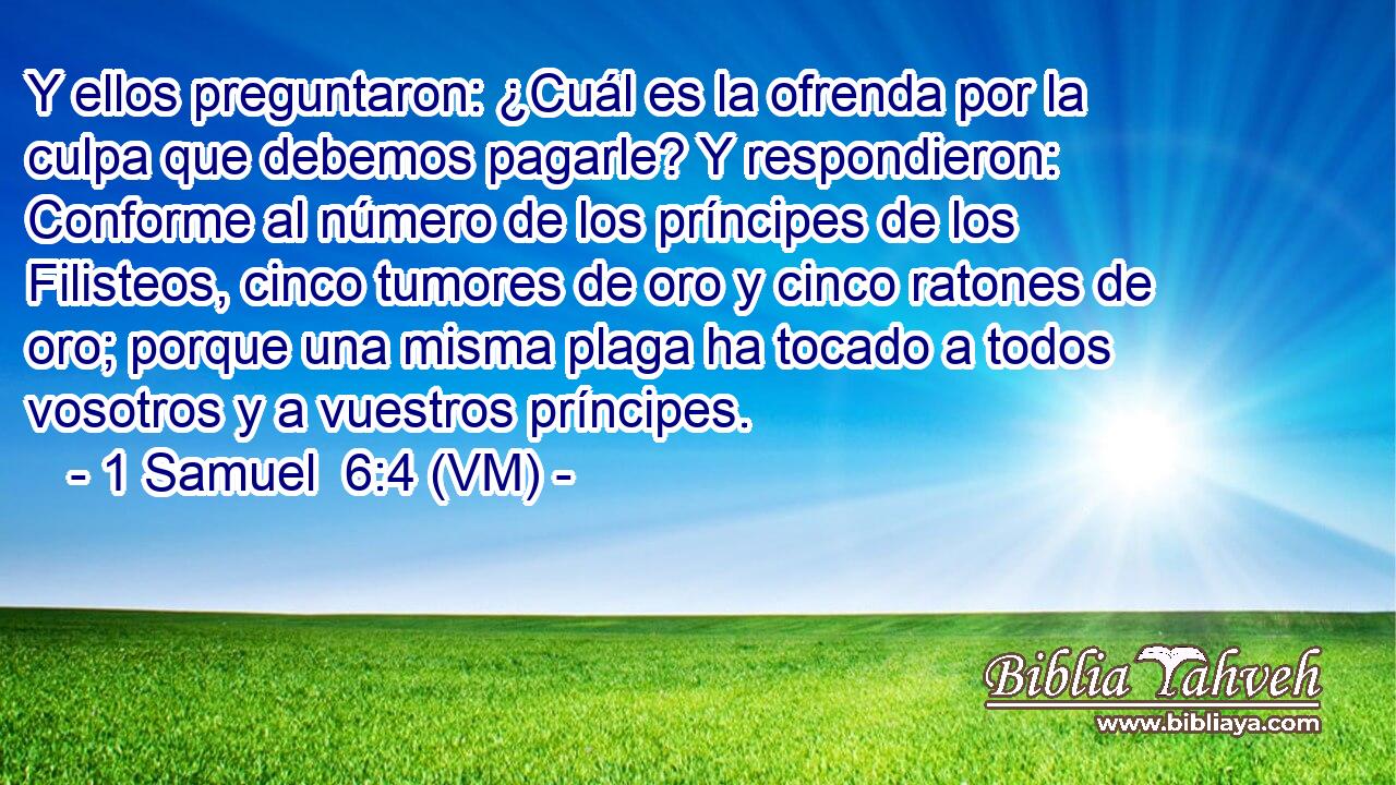  Y ellos preguntaron: ¿Cuál es la ofrenda por la culpa que debemos pagarle? Y respondieron: Conforme al número de los príncipes de los Filisteos, cinco tumores de oro y cinco ratones de oro; porque una misma plaga ha tocado a todos vosotros y a vuestros príncipes. 