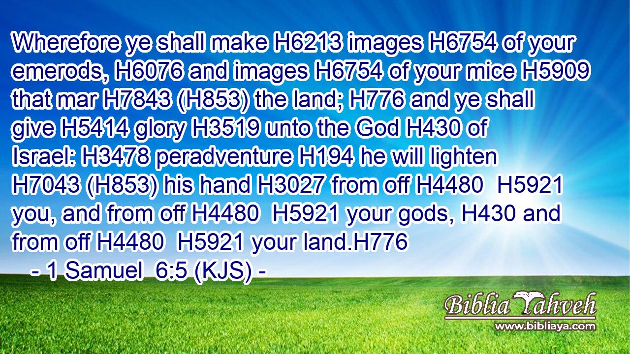 Wherefore ye shall make H6213 images H6754 of your emerods, H6076 and images H6754 of your mice H5909 that mar H7843 (H853) the land; H776 and ye shall give H5414 glory H3519 unto the God H430 of Israel: H3478 peradventure H194 he will lighten H7043 (H853) his hand H3027 from off H4480  H5921 you, and from off H4480  H5921 your gods, H430 and from off H4480  H5921 your land.H776