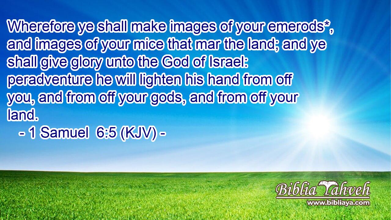 Wherefore ye shall make images of your emerods*, and images of your mice that mar the land; and ye shall give glory unto the God of Israel: peradventure he will lighten his hand from off you, and from off your gods, and from off your land.
