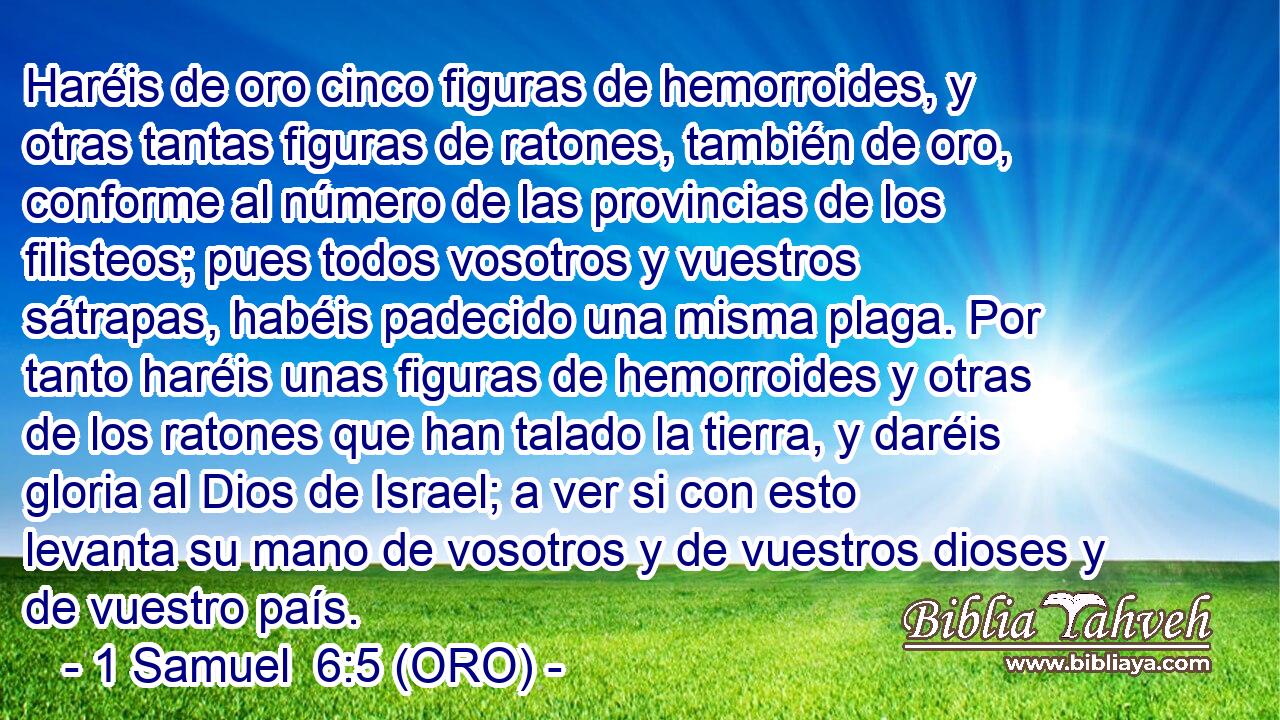  Haréis de oro cinco figuras de hemorroides, y otras tantas figuras de ratones, también de oro, conforme al número de las provincias de los filisteos; pues todos vosotros y vuestros sátrapas, habéis padecido una misma plaga. Por tanto haréis unas figuras de hemorroides y otras de los ratones que han talado la tierra, y daréis gloria al Dios de Israel; a ver si con esto levanta su mano de vosotros y de vuestros dioses y de vuestro país. 